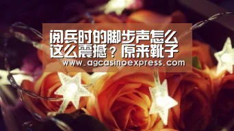 阅兵时的脚步声怎么这么震撼?原来靴子里都别着话筒:AG国际(图1) AG内容